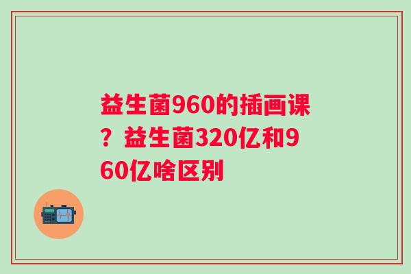 益生菌960的插画课？益生菌320亿和960亿啥区别