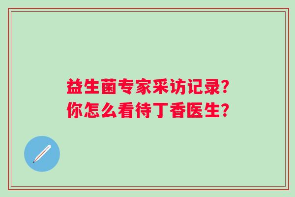 益生菌专家采访记录？你怎么看待丁香医生？