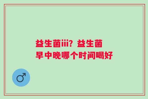 益生菌iii？益生菌早中晚哪个时间喝好