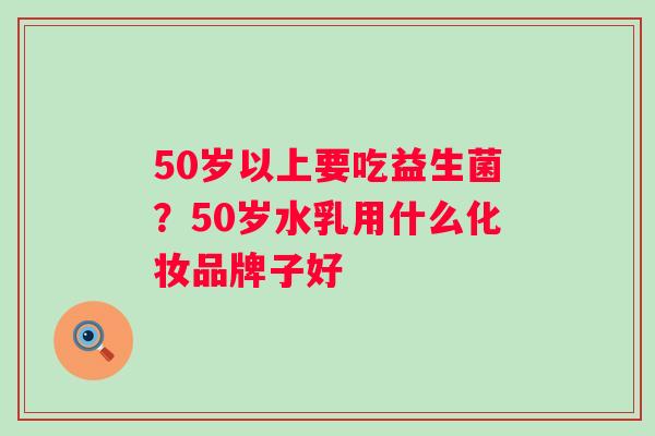 50岁以上要吃益生菌？50岁水乳用什么化妆品牌子好