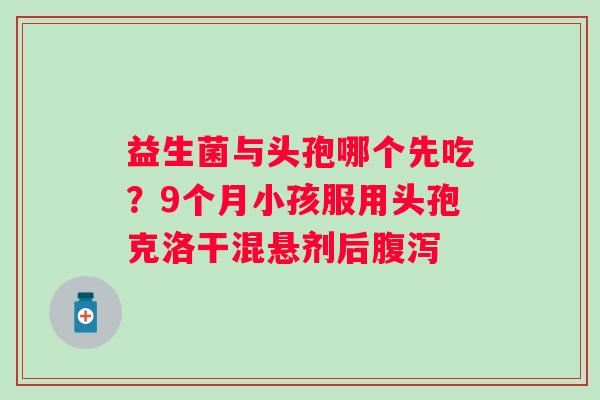 益生菌与头孢哪个先吃？9个月小孩服用头孢克洛干混悬剂后