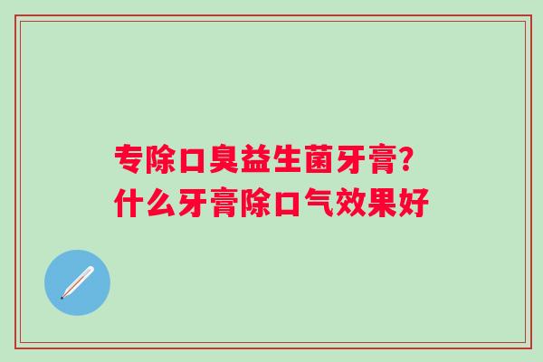 专除口臭益生菌牙膏？什么牙膏除口气效果好