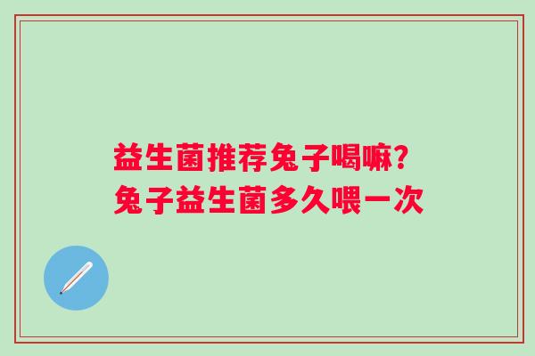 益生菌推荐兔子喝嘛？兔子益生菌多久喂一次