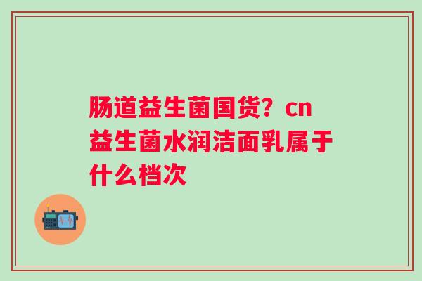 肠道益生菌国货?cn益生菌水润洁面乳属于什么档次 肠道益生菌国货?cn益生菌水润洁面乳属于什么档次