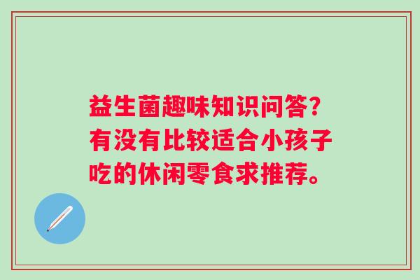 益生菌趣味知识问答？有没有比较适合小孩子吃的休闲零食求推荐。