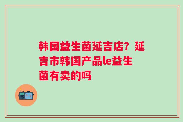 韩国益生菌延吉店？延吉市韩国产品le益生菌有卖的吗