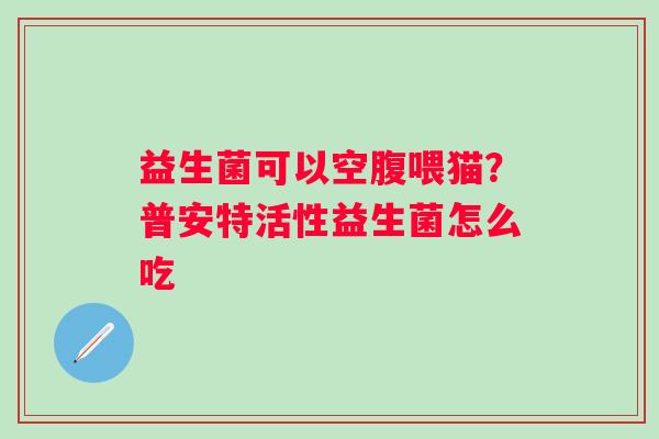 益生菌可以空腹喂猫？普安特活性益生菌怎么吃