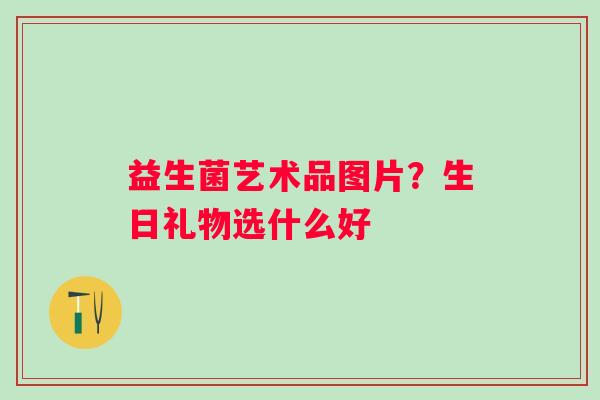 益生菌艺术品图片?生日礼物选什么好 益生菌艺术品图片?生日礼物选什么好