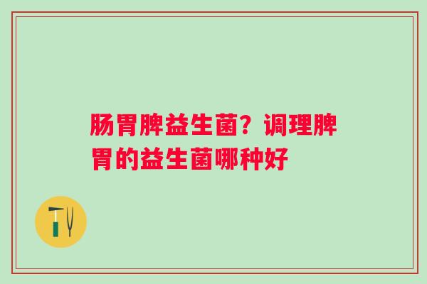 肠胃脾益生菌？调理脾胃的益生菌哪种好