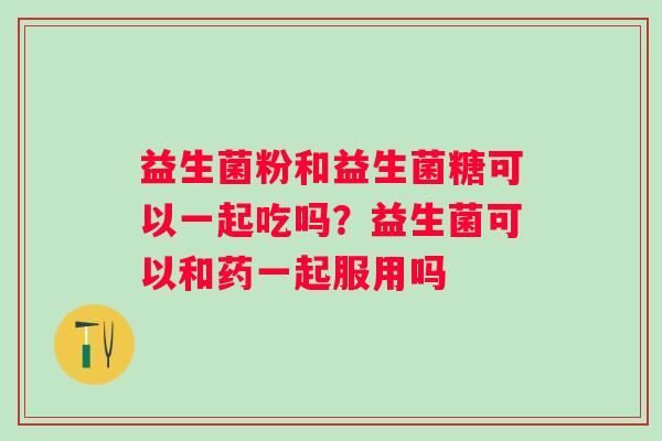 益生菌粉和益生菌糖可以一起吃吗？益生菌可以和药一起服用吗