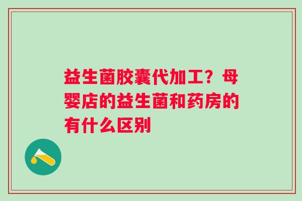 益生菌胶囊代加工？母婴店的益生菌和药房的有什么区别