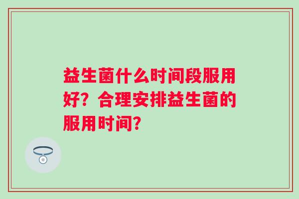 益生菌什么时间段服用好？合理安排益生菌的服用时间？