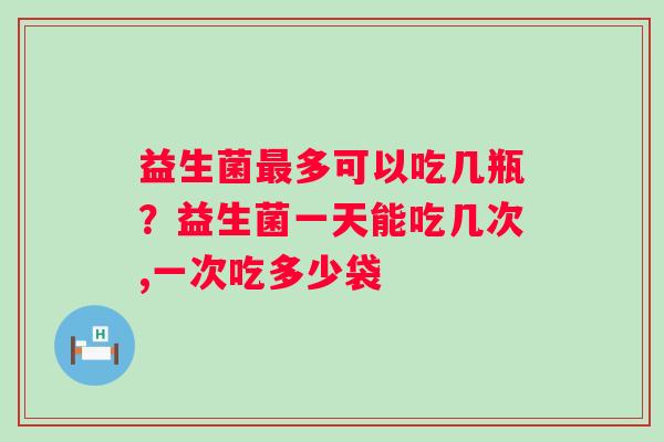 益生菌最多可以吃几瓶？益生菌一天能吃几次,一次吃多少袋