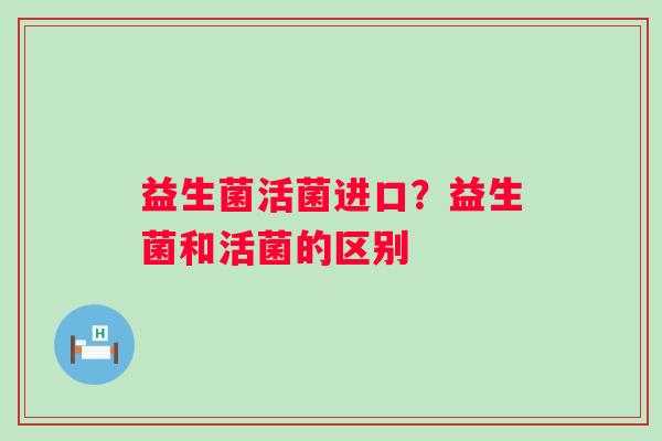 益生菌活菌进口？益生菌和活菌的区别