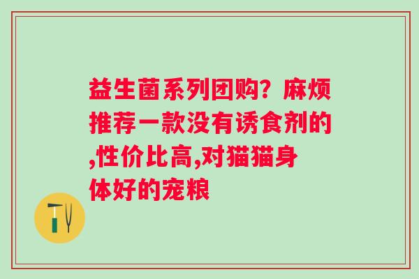 益生菌系列团购？麻烦推荐一款没有诱食剂的,性价比高,对猫猫身体好的宠粮