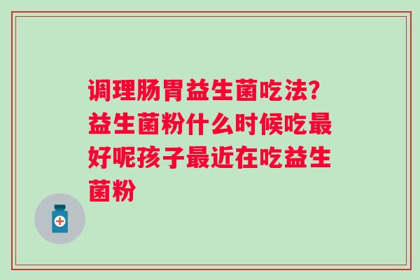 调理肠胃益生菌吃法？益生菌粉什么时候吃最好呢孩子最近在吃益生菌粉
