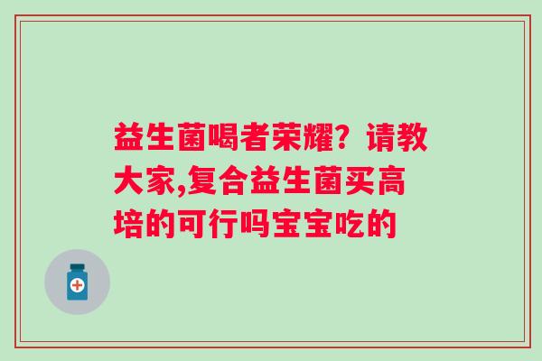益生菌喝者荣耀？请教大家,复合益生菌买高培的可行吗宝宝吃的
