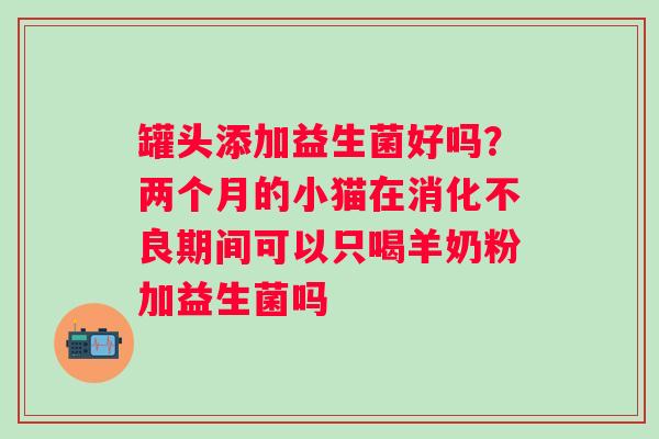 罐头添加益生菌好吗？两个月的小猫在消化不良期间可以只喝羊奶粉加益生菌吗