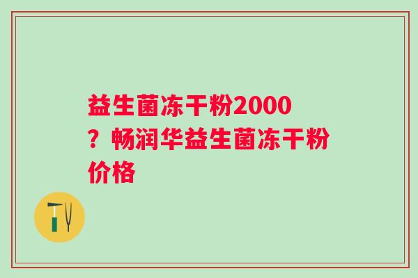 益生菌冻干粉2000？畅润华益生菌冻干粉价格