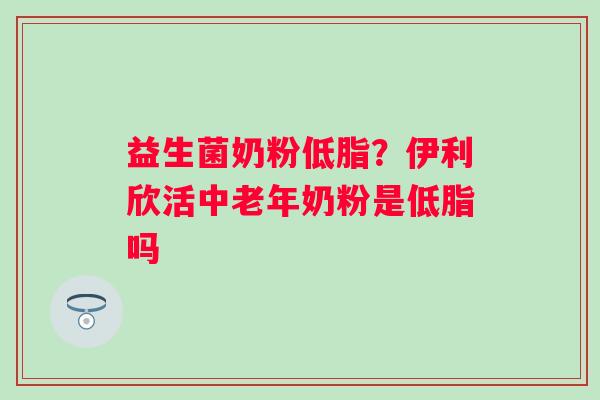 益生菌奶粉低脂？伊利欣活中老年奶粉是低脂吗