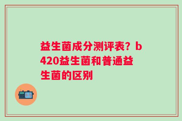 益生菌成分测评表？b420益生菌和普通益生菌的区别