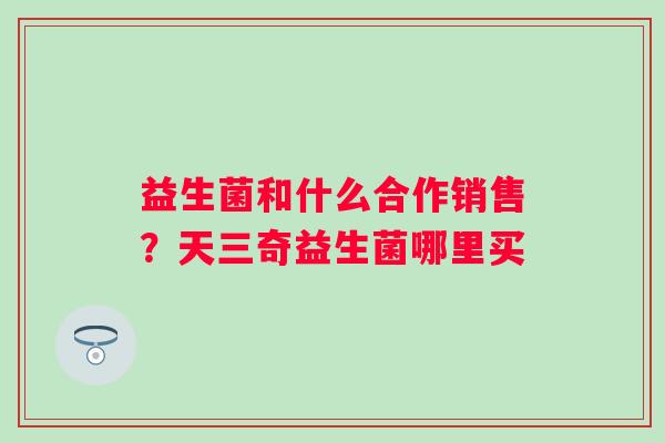 益生菌和什么合作销售？天三奇益生菌哪里买
