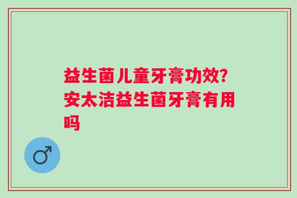益生菌儿童牙膏功效？安太洁益生菌牙膏有用吗