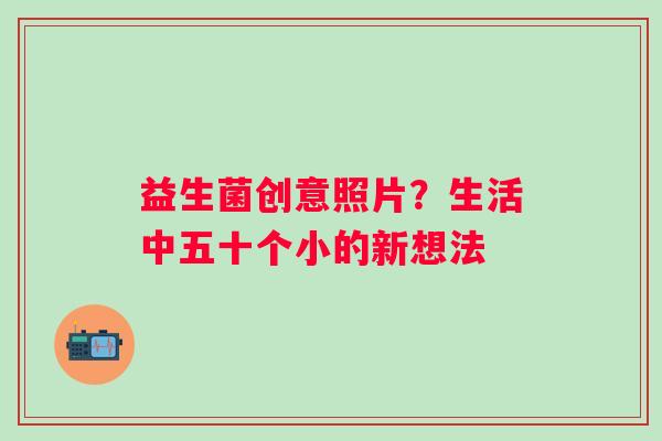 益生菌创意照片？生活中五十个小的新想法