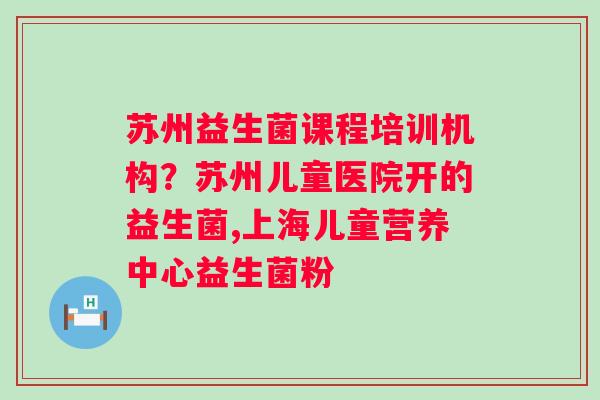 苏州益生菌课程培训机构？苏州儿童医院开的益生菌,上海儿童营养中心益生菌粉