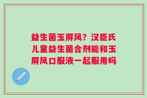 益生菌玉屏风？汉臣氏儿童益生菌合剂能和玉屏风口服液一起服用吗