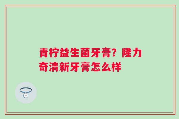 青柠益生菌牙膏？隆力奇清新牙膏怎么样