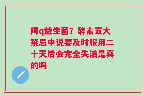 阿q益生菌？酵素五大禁忌中说要及时服用二十天后会完全失活是真的吗