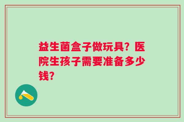 益生菌盒子做玩具？医院生孩子需要准备多少钱？