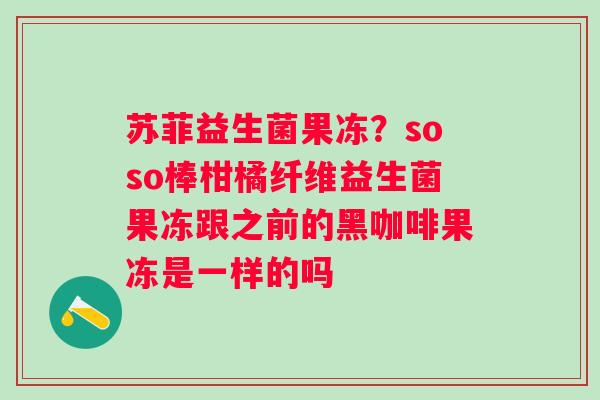 苏菲益生菌果冻？soso棒柑橘纤维益生菌果冻跟之前的黑咖啡果冻是一样的吗