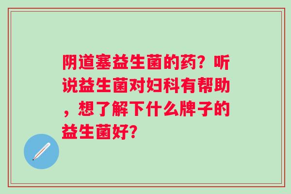 阴道塞益生菌的药？听说益生菌对妇科有帮助，想了解下什么牌子的益生菌好？