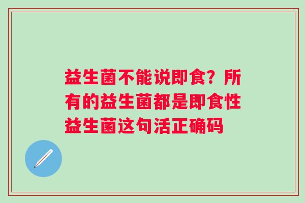 益生菌不能说即食？所有的益生菌都是即食性益生菌这句活正确码