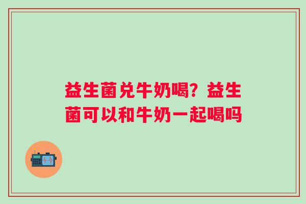 益生菌兑牛奶喝？益生菌可以和牛奶一起喝吗