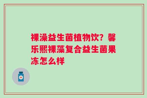 裸澡益生菌植物饮?馨乐熙裸藻复合益生菌果冻怎么样 裸澡益生菌植物饮?馨乐熙裸藻复合益生菌果冻怎么样
