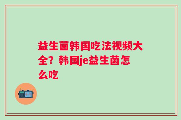 益生菌韩国吃法视频大全？韩国je益生菌怎么吃