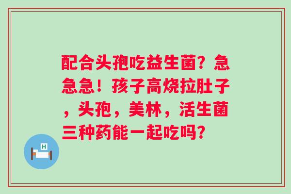 配合头孢吃益生菌？急急急！孩子高烧拉肚子，头孢，美林，活生菌三种药能一起吃吗？