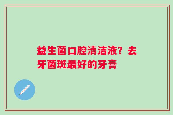 益生菌口腔清洁液？去牙菌斑最好的牙膏