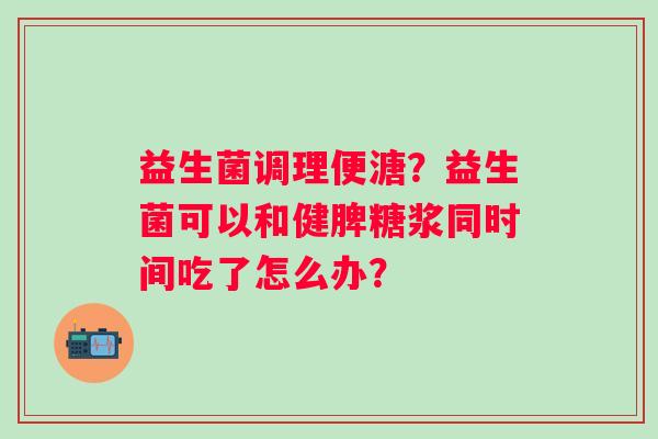 益生菌调理便溏？益生菌可以和健脾糖浆同时间吃了怎么办？
