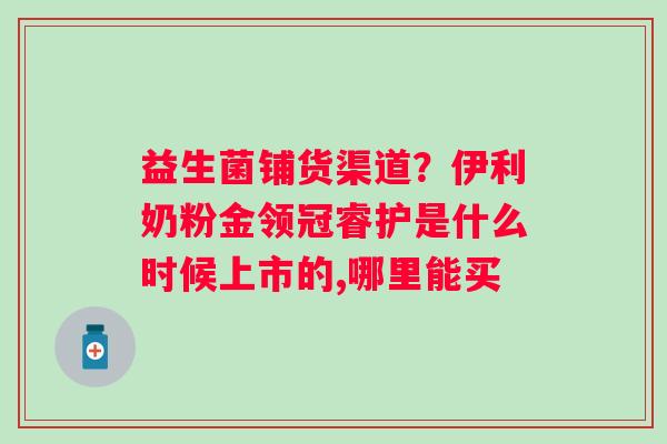 益生菌铺货渠道？伊利奶粉金领冠睿护是什么时候上市的,哪里能买