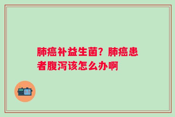肺癌补益生菌？肺癌患者腹泻该怎么办啊