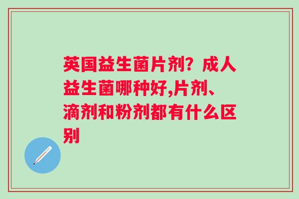 英国益生菌片剂？成人益生菌哪种好,片剂、滴剂和粉剂都有什么区别