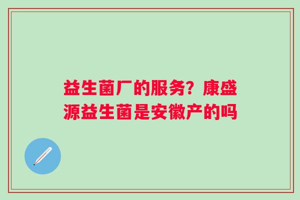 益生菌厂的服务？康盛源益生菌是安徽产的吗