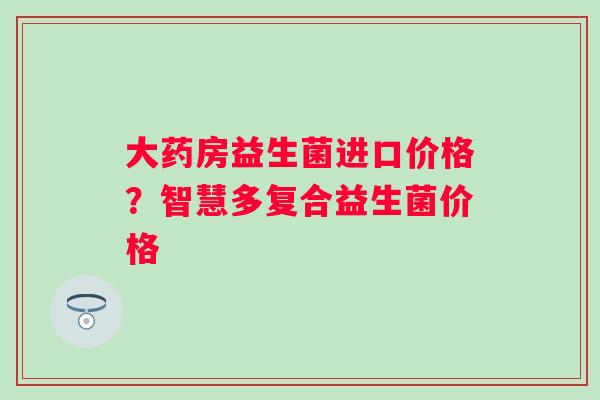 大药房益生菌进口价格？智慧多复合益生菌价格