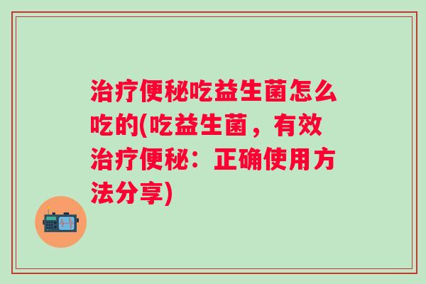 治疗便秘吃益生菌怎么吃的(吃益生菌，有效治疗便秘：正确使用方法分享)