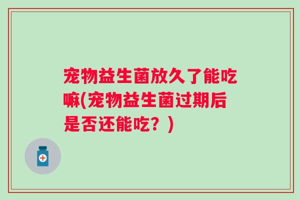 宠物益生菌放久了能吃嘛(宠物益生菌过期后是否还能吃？)