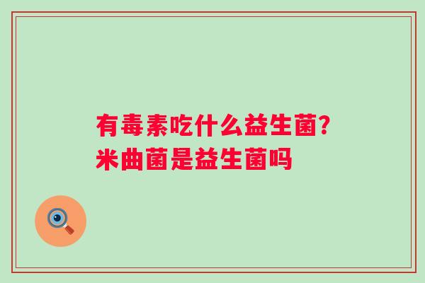 有毒素吃什么益生菌?米曲菌是益生菌吗 有毒素吃什么益生菌?米曲菌是益生菌吗